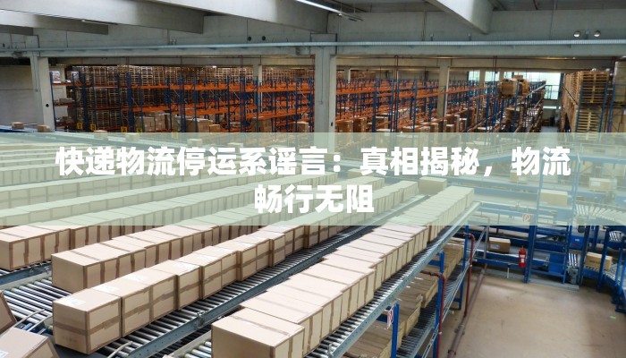 快递物流停运系谣言:真相揭秘,物流畅行无阻 快递物流停运系谣言:真相揭秘,物流畅行无阻