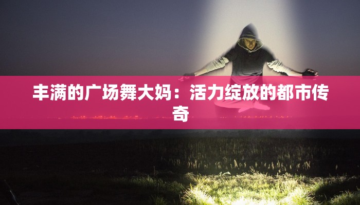丰满的广场舞大妈:活力绽放的都市传奇 丰满的广场舞大妈:活力绽放的都市传奇