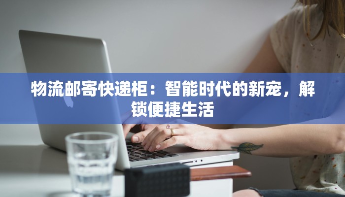 物流邮寄快递柜:智能时代的新宠,解锁便捷生活 物流邮寄快递柜:智能时代的新宠,解锁便捷生活