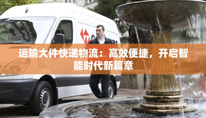 运输大件快递物流：高效便捷，开启智能时代新篇章