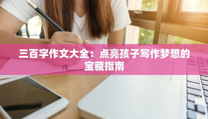 三百字作文大全：点亮孩子写作梦想的宝藏指南