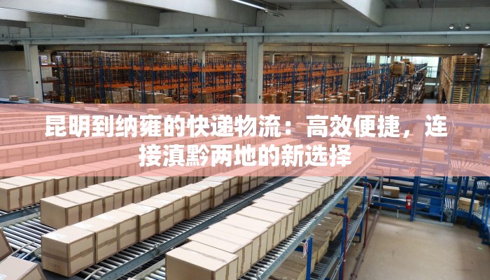 昆明到纳雍的快递物流：高效便捷，连接滇黔两地的新选择