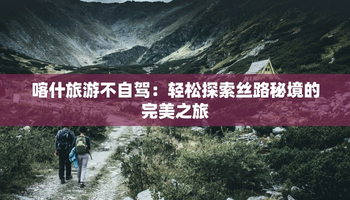 喀什旅游不自驾：轻松探索丝路秘境的完美之旅