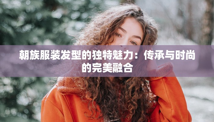 朝族服装发型的独特魅力:传承与时尚的完美融合 朝族服装发型的独特魅力:传承与时尚的完美融合