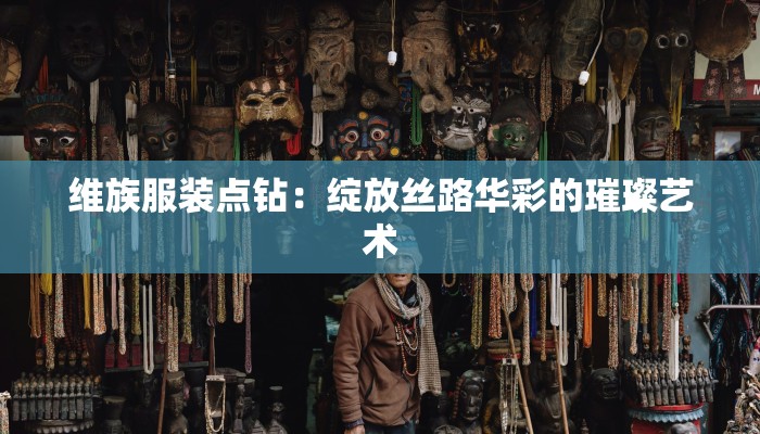 维族服装点钻:绽放丝路华彩的璀璨艺术 维族服装点钻:绽放丝路华彩的璀璨艺术