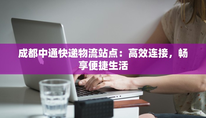 成都中通快递物流站点:高效连接,畅享便捷生活 成都中通快递物流站点:高效连接,畅享便捷生活