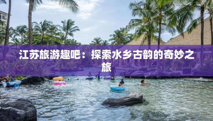 江苏旅游趣吧:探索水乡古韵的奇妙之旅 江苏旅游趣吧:探索水乡古韵的奇妙之旅