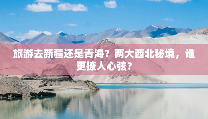 旅游去新疆还是青海?两大西北秘境,谁更撩人心弦? 旅游去新疆还是青海?两大西北秘境,谁更撩人心弦?