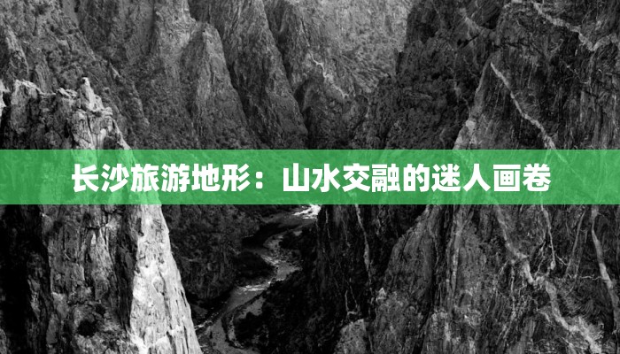 长沙旅游地形:山水交融的迷人画卷 长沙旅游地形:山水交融的迷人画卷