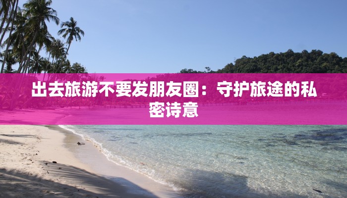 出去旅游不要发朋友圈:守护旅途的私密诗意 出去旅游不要发朋友圈:守护旅途的私密诗意