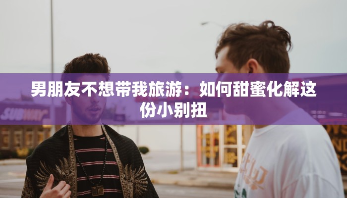 男朋友不想带我旅游:如何甜蜜化解这份小别扭 男朋友不想带我旅游:如何甜蜜化解这份小别扭