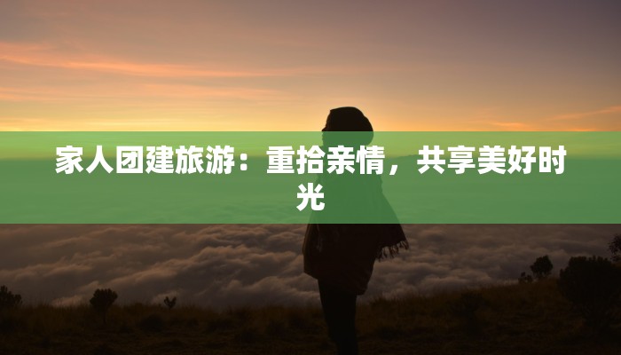 家人团建旅游:重拾亲情,共享美好时光 家人团建旅游:重拾亲情,共享美好时光