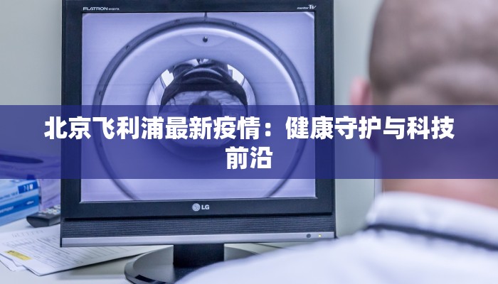 北京飞利浦最新疫情：健康守护与科技前沿