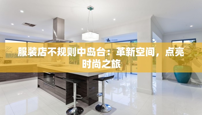 服装店不规则中岛台：革新空间，点亮时尚之旅