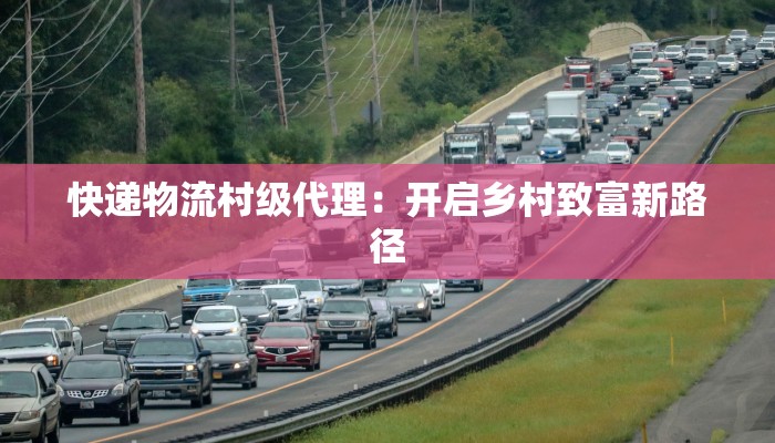 快递物流村级代理:开启乡村致富新路径 快递物流村级代理:开启乡村致富新路径