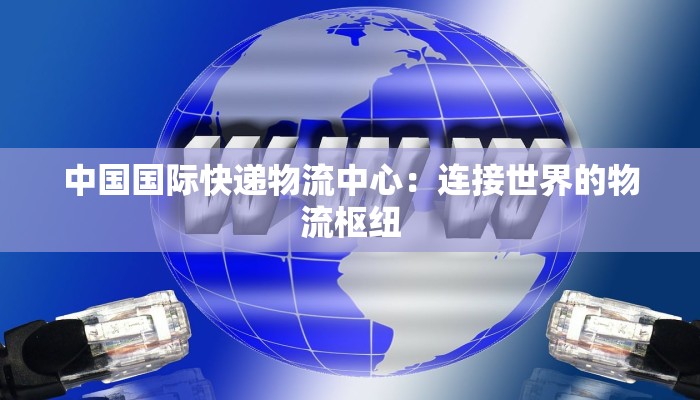 中国国际快递物流中心：连接世界的物流枢纽