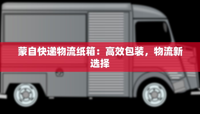 蒙自快递物流纸箱：高效包装，物流新选择