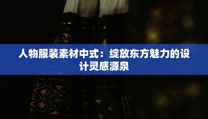 人物服装素材中式:绽放东方魅力的设计灵感源泉 人物服装素材中式:绽放东方魅力的设计灵感源泉