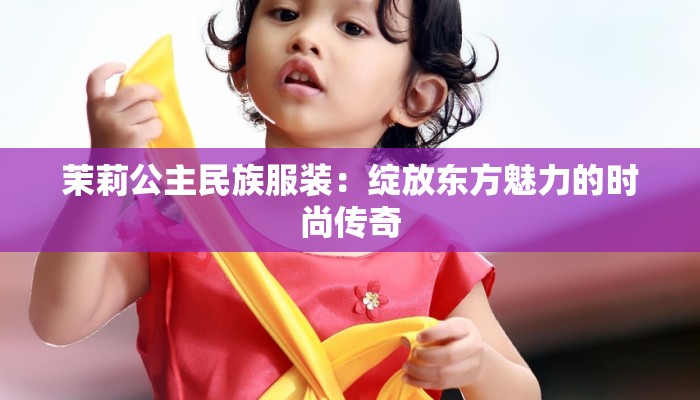 茉莉公主民族服装:绽放东方魅力的时尚传奇 茉莉公主民族服装:绽放东方魅力的时尚传奇