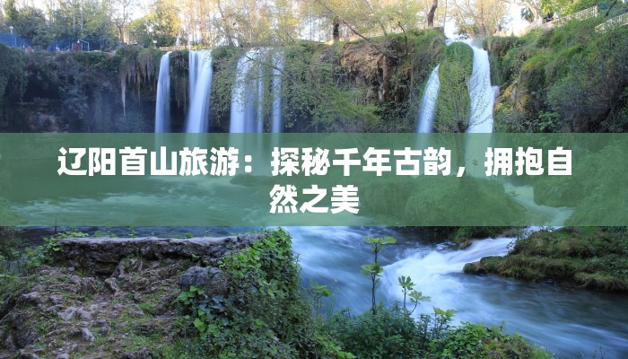 辽阳首山旅游:探秘千年古韵,拥抱自然之美 辽阳首山旅游:探秘千年古韵,拥抱自然之美