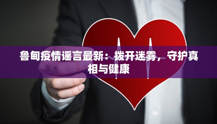 鲁甸疫情谣言最新：拨开迷雾，守护真相与健康