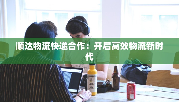 顺达物流快递合作：开启高效物流新时代