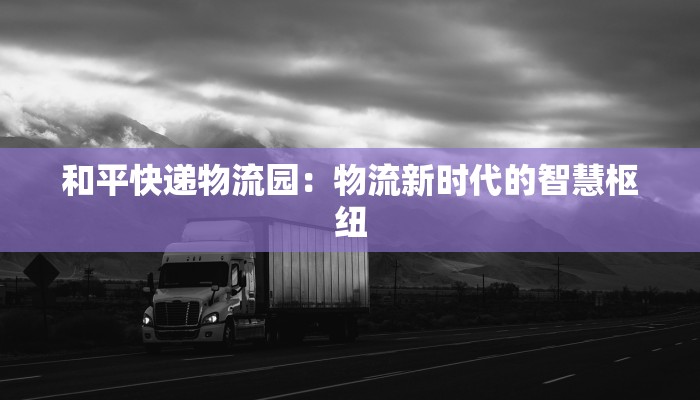 和平快递物流园:物流新时代的智慧枢纽 和平快递物流园:物流新时代的智慧枢纽