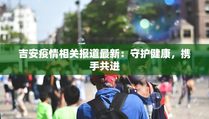 吉安疫情相关报道最新：守护健康，携手共进